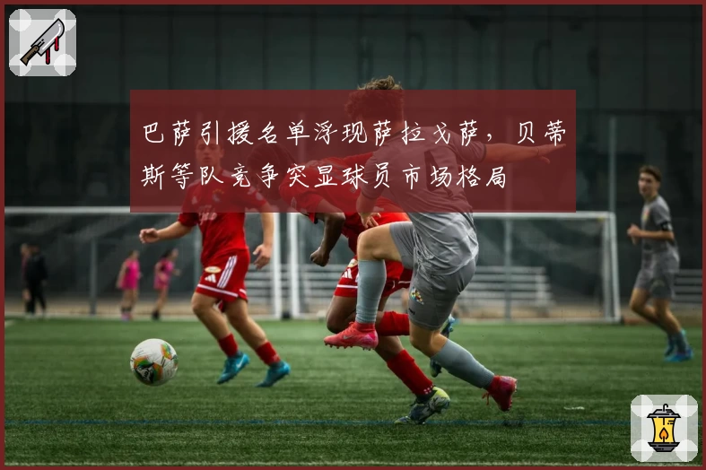 巴萨引援名单浮现萨拉戈萨,贝蒂斯等队竞争突显球员市场格局