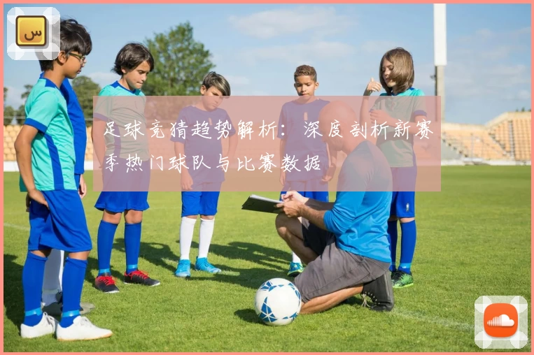 足球竞猜趋势解析：深度剖析新赛季热门球队与比赛数据