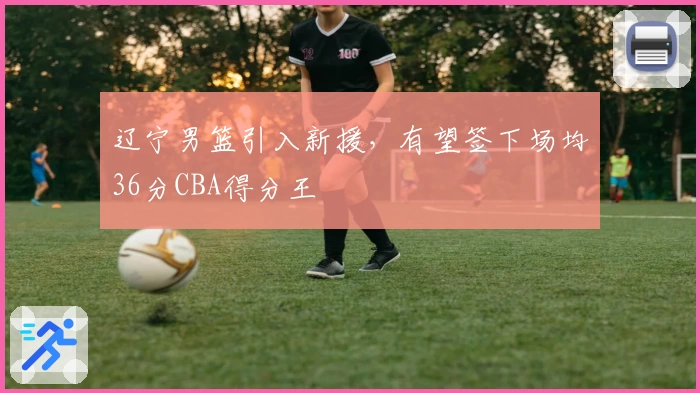 辽宁男篮引入新援，有望签下场均36分CBA得分王