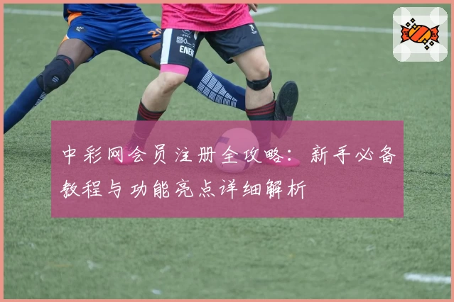 中彩网会员注册全攻略：新手必备教程与功能亮点详细解析