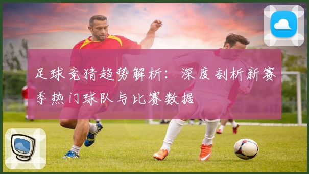 足球竞猜趋势解析：深度剖析新赛季热门球队与比赛数据