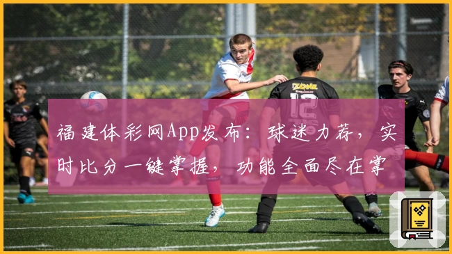 福建体彩网App发布：球迷力荐，实时比分一键掌握，功能全面尽在掌中