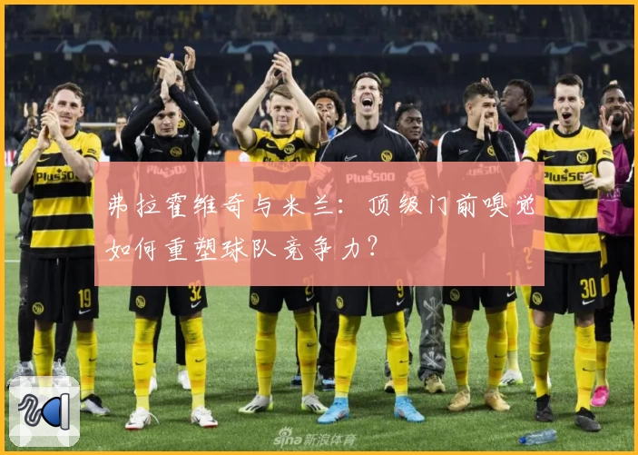 弗拉霍维奇与米兰:顶级门前嗅觉如何重塑球队竞争力?