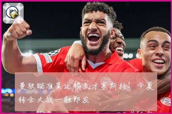 曼联瞄准莱比锡天才塞斯科!今夏转会大战一触即发