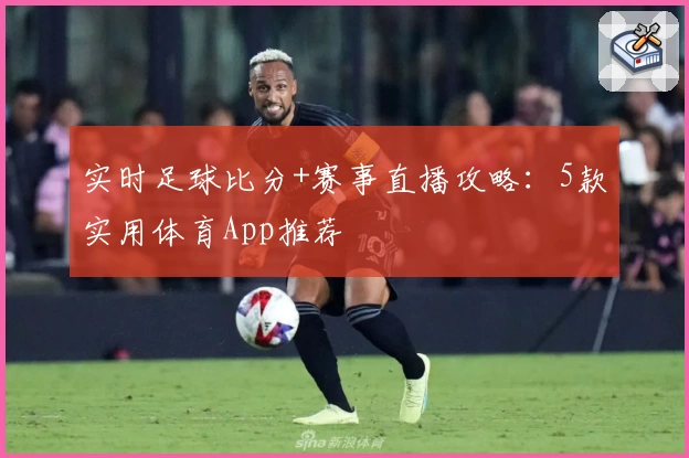实时足球比分+赛事直播攻略:5款实用体育App推荐