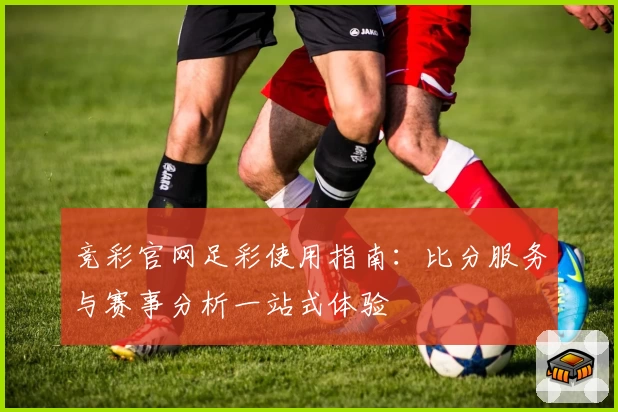 竞彩官网足彩使用指南：比分服务与赛事分析一站式体验