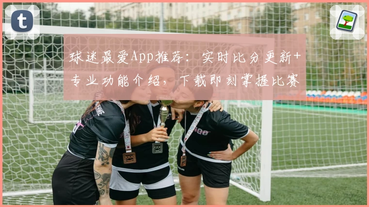 球迷最爱App推荐:实时比分更新+专业功能介绍,下载即刻掌握比赛动态