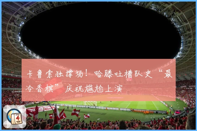 卡鲁索独撑场!哈滕吐槽队史“最冷香槟”庆祝尴尬上演