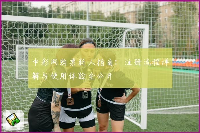 中彩网购票新人指南：注册流程详解与使用体验全公开